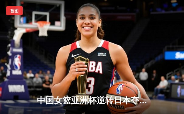 中国女篮亚洲杯逆转日本夺冠，李梦关键三分锁定胜局