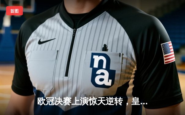 欧冠决赛上演惊天逆转，皇家马德里加时绝杀利物浦夺冠