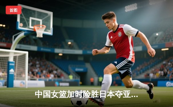 中国女篮加时险胜日本夺亚洲杯 韩旭26+10制霸内线