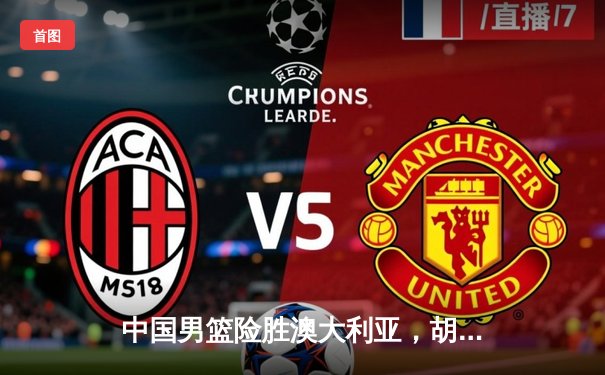 中国男篮险胜澳大利亚，胡金秋关键三分锁定胜局