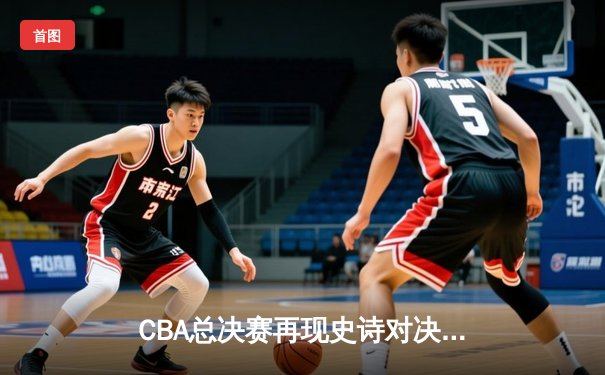 CBA总决赛再现史诗对决 辽宁本钢逆转广东宏远成就三连冠霸业