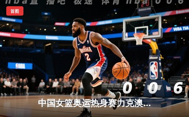 中国女篮奥运热身赛力克澳大利亚 韩旭23分统治内线李梦关键三分定胜局