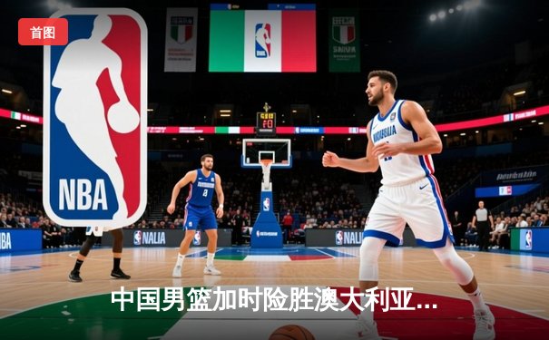 中国男篮加时险胜澳大利亚，周琦31+15统治内线，赵睿关键三分锁定胜局