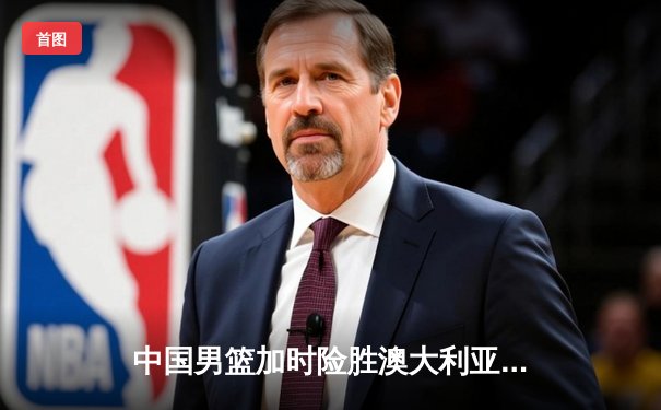 中国男篮加时险胜澳大利亚，周琦28+15主宰内线